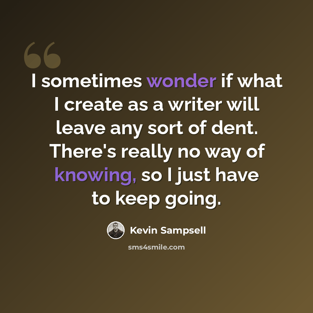 “I sometimes wonder if what I create as a writer will leave any sort of dent. There's really no way of knowing, so I just have to keep going.” quote by Kevin Sampsell
