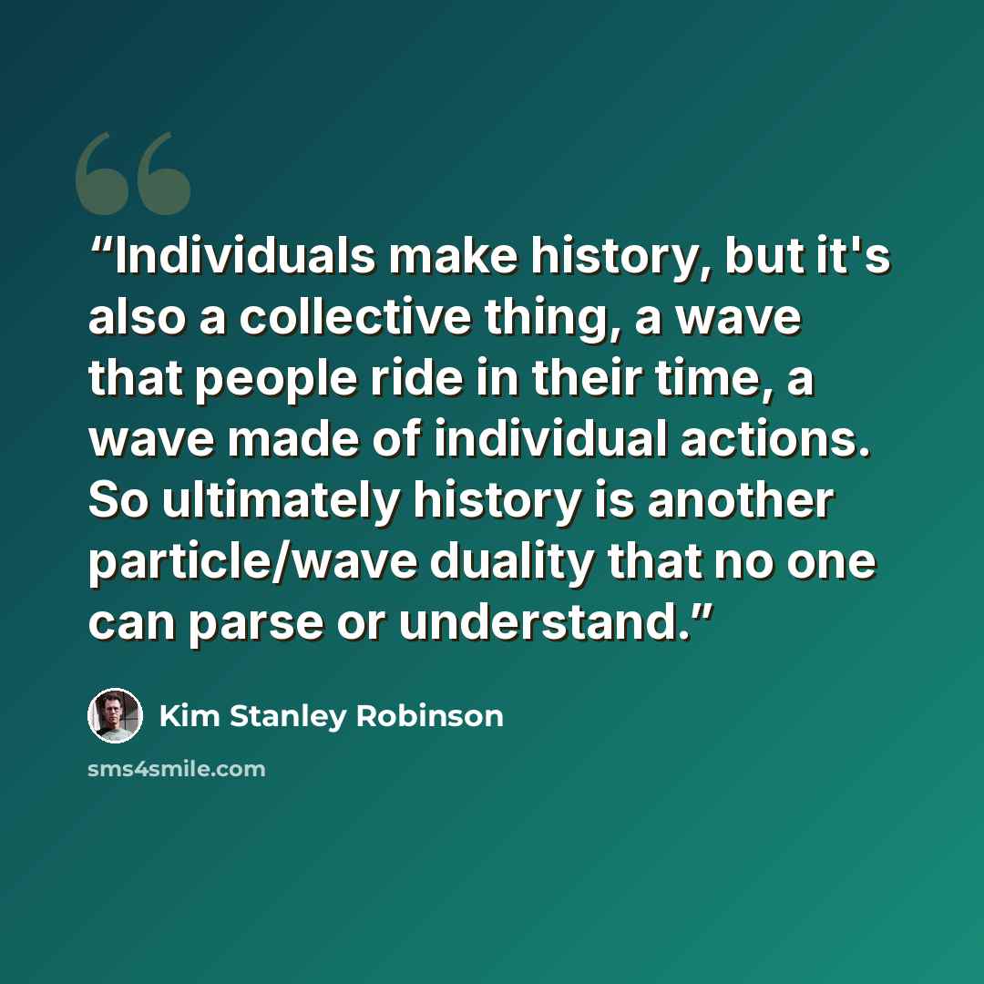 “Individuals make history, but it's also a collective thing, a wave that people ride in their time, a wave made of individual actions. So ultimately history is another particle/wave duality that no one can parse or understand.” quote by Kim Stanley Robinson