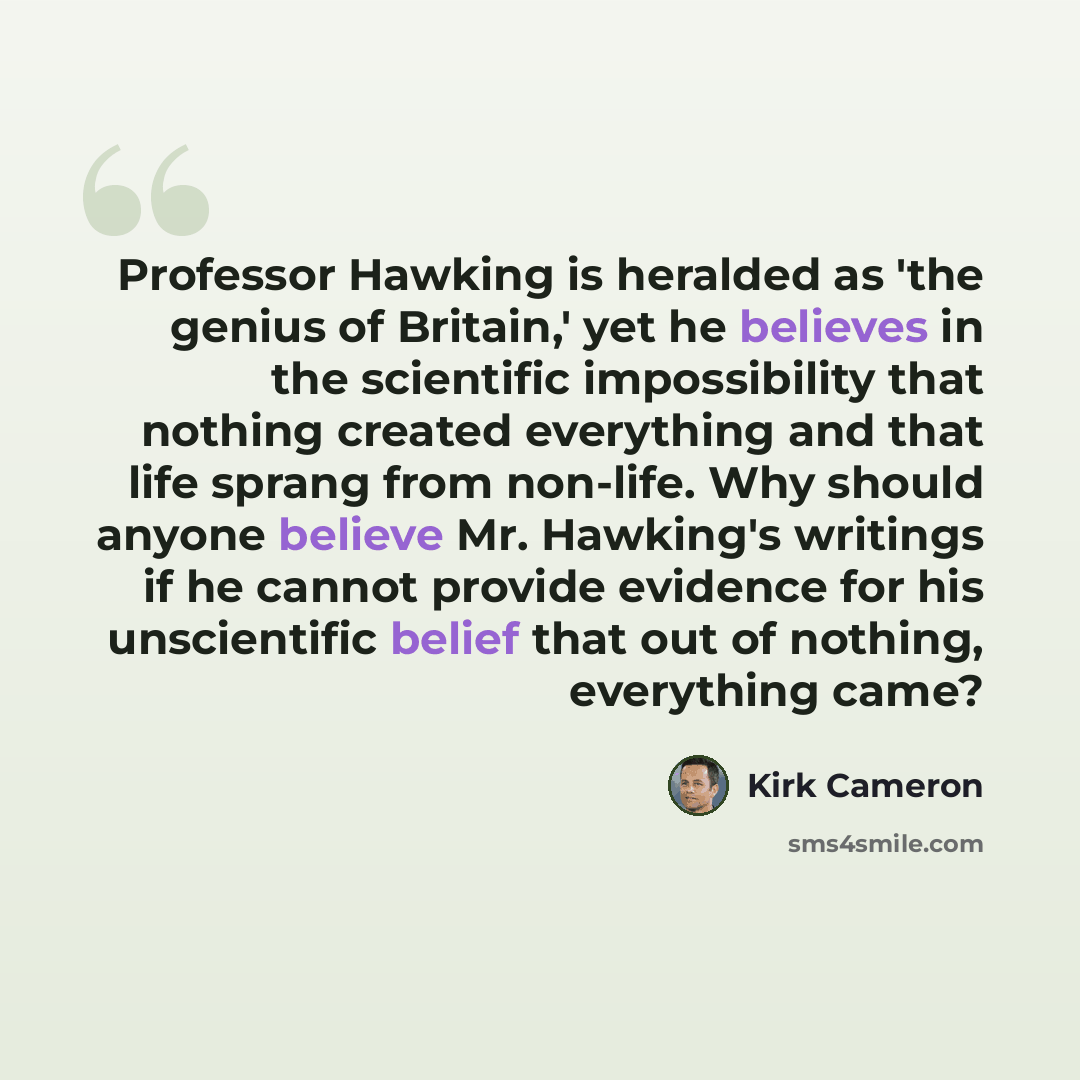 “Professor Hawking is heralded as 'the genius of Britain,' yet he believes in the scientific impossibility that nothing created everything and that life sprang from non-life. Why should anyone believe Mr. Hawking's writings if he cannot provide evidence for his unscientific belief that out of…” quote by Kirk Cameron