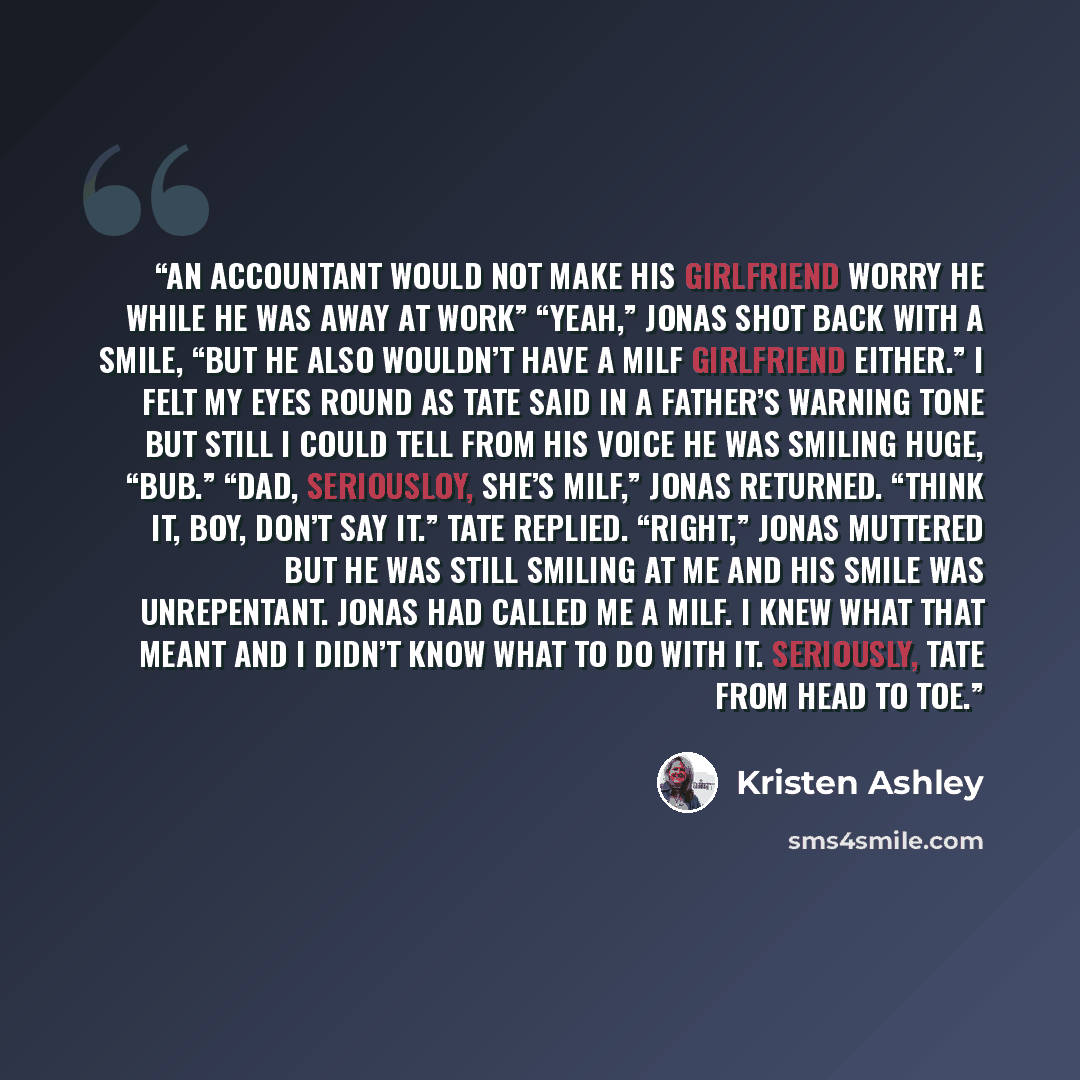 “An accountant would not make his girlfriend worry he while he was away at work” “Yeah,” Jonas shot back with a smile, “but he also wouldn’t have a milf girlfriend either.” I felt my eyes round as Tate said in a father’s warning tone but still I could tell from his voice he was smiling huge, “Bub.”…” quote by Kristen Ashley