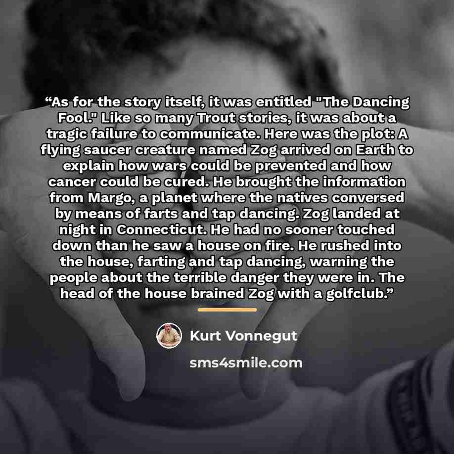 “As for the story itself, it was entitled "The Dancing Fool." Like so many Trout stories, it was about a tragic failure to communicate. Here was the plot: A flying saucer creature named Zog arrived on Earth to explain how wars could be prevented and how cancer could be cured. He brought the…” quote by Kurt Vonnegut