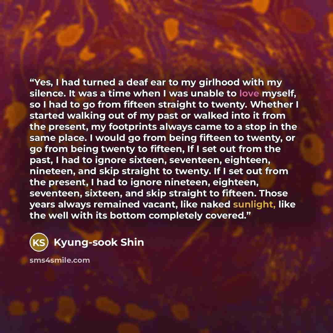 “Yes, I had turned a deaf ear to my girlhood with my silence. It was a time when I was unable to love myself, so I had to go from fifteen straight to twenty. Whether I started walking out of my past or walked into it from the present, my footprints always came to a stop in the same place. I would…” quote by Kyung-Sook Shin