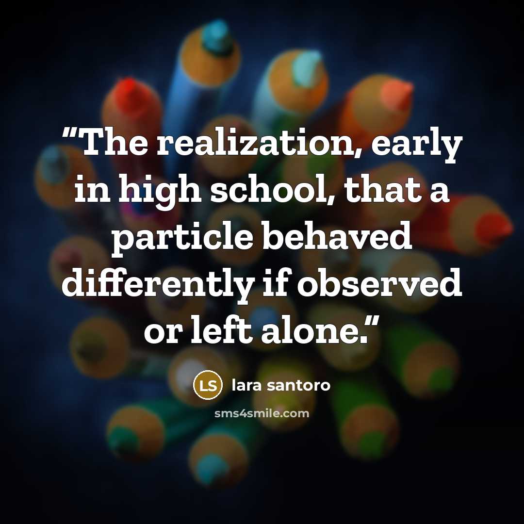“The realization, early in high school, that a particle behaved differently if observed or left alone.” quote by Lara Santoro
