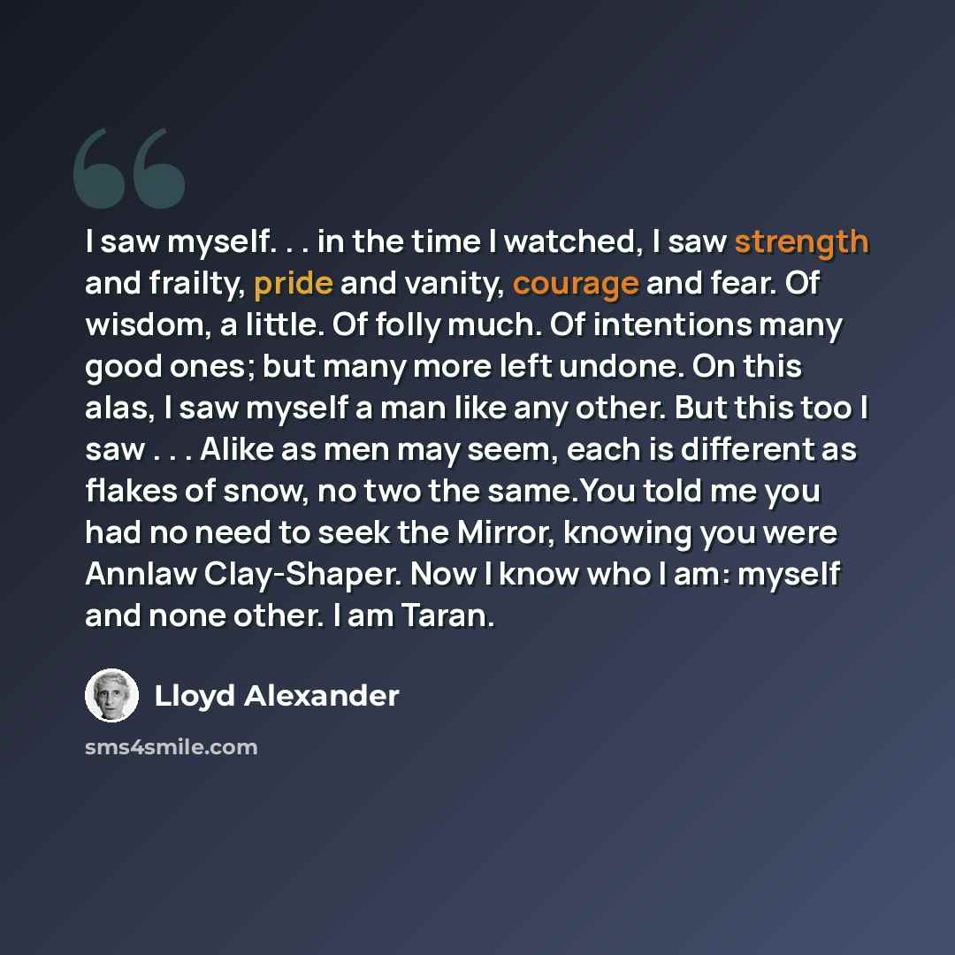 “I saw myself. . . in the time I watched, I saw strength and frailty, pride and vanity, courage and fear. Of wisdom, a little. Of folly much. Of intentions many good ones; but many more left undone. On this alas, I saw myself a man like any other. But this too I saw . . . Alike as men may seem…” quote by Lloyd Alexander