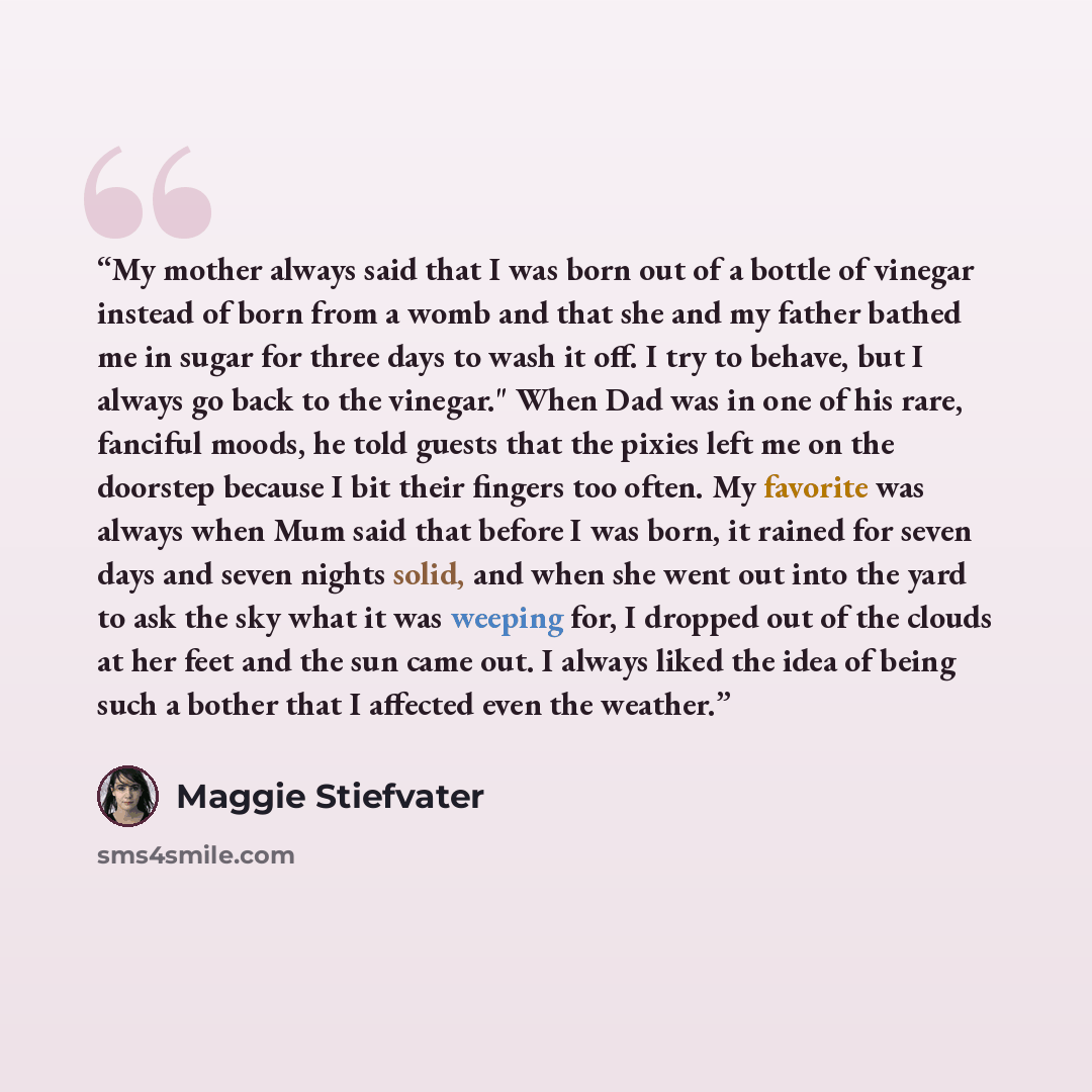 “My mother always said that I was born out of a bottle of vinegar instead of born from a womb and that she and my father bathed me in sugar for three days to wash it off. I try to behave, but I always go back to the vinegar." When Dad was in one of his rare, fanciful moods, he told guests that the…” quote by Maggie Stiefvater