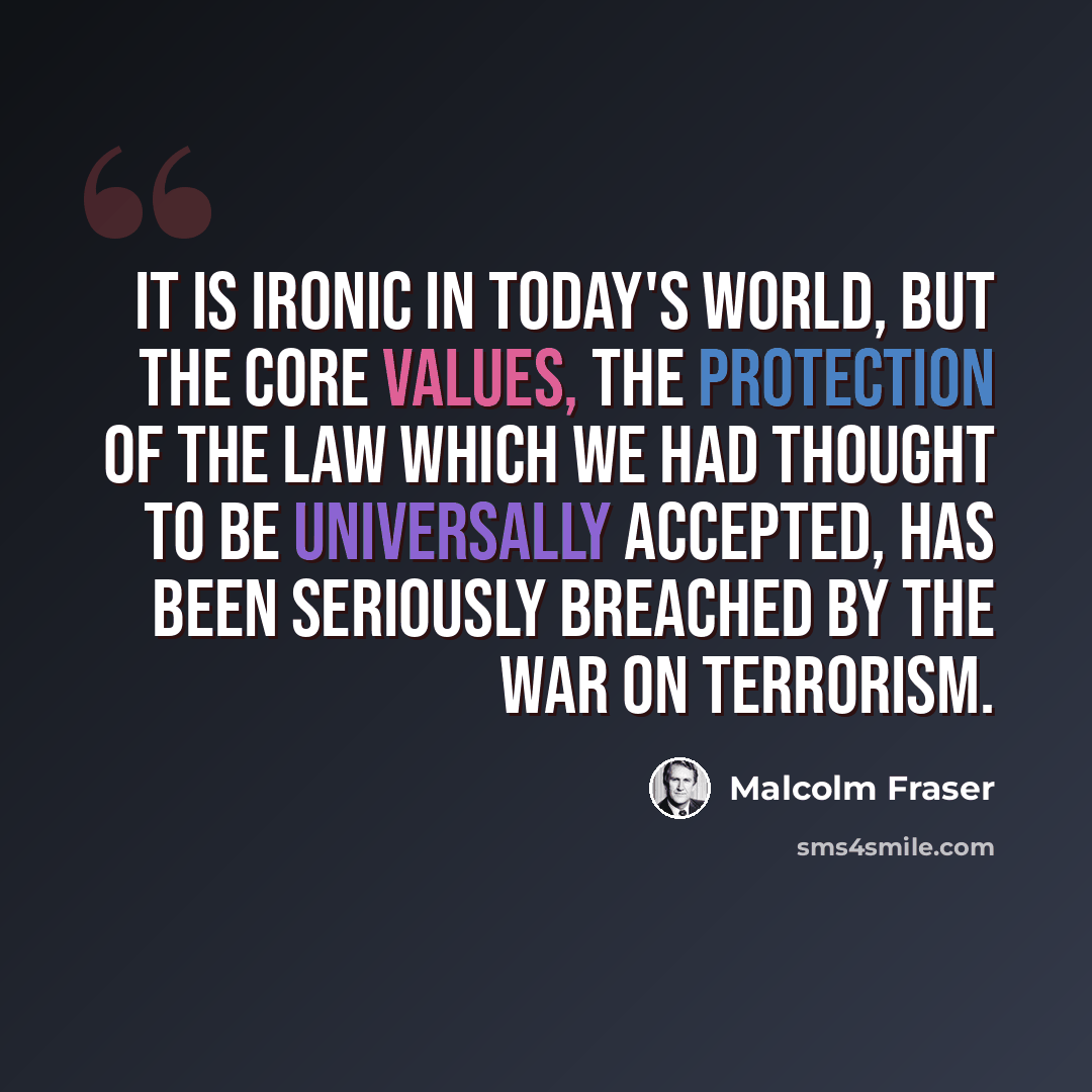 “It is ironic in today's world, but the core values, the protection of the law which we had thought to be universally accepted, has been seriously breached by the war on terrorism.” quote by Malcolm Fraser