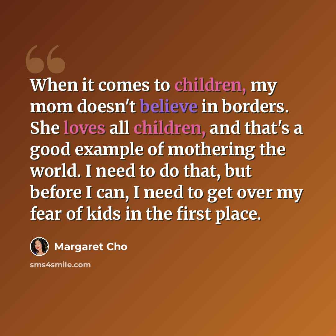 “When it comes to children, my mom doesn't believe in borders. She loves all children, and that's a good example of mothering the world. I need to do that, but before I can, I need to get over my fear of kids in the first place.” quote by Margaret Cho