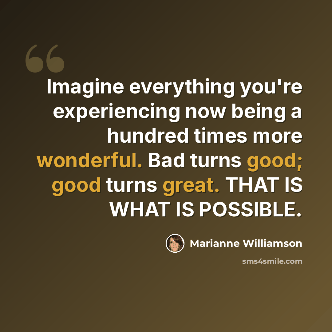 “Imagine everything you're experiencing now being a hundred times more wonderful. Bad turns good; good turns great. THAT IS WHAT IS POSSIBLE.” quote by Marianne Williamson