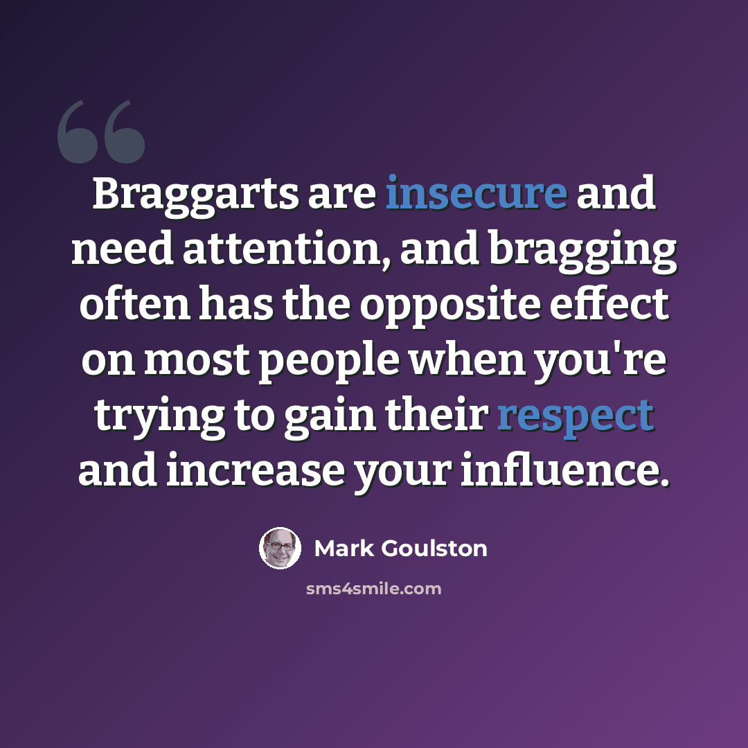 “Braggarts are insecure and need attention, and bragging often has the opposite effect on most people when you're trying to gain their respect and increase your influence.” quote by Mark Goulston