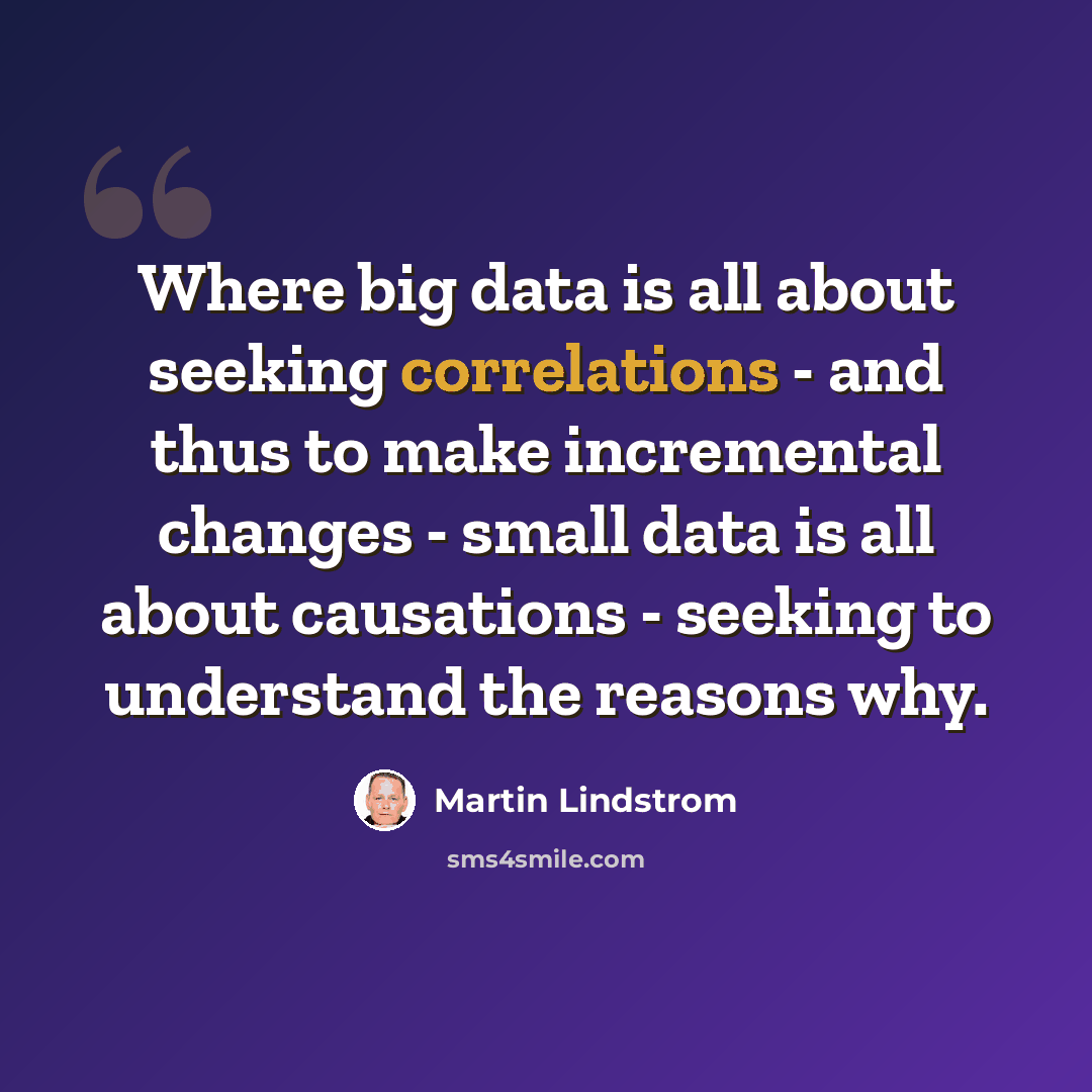 “Where big data is all about seeking correlations - and thus to make incremental changes - small data is all about causations - seeking to understand the reasons why.” quote by Martin Lindstrom