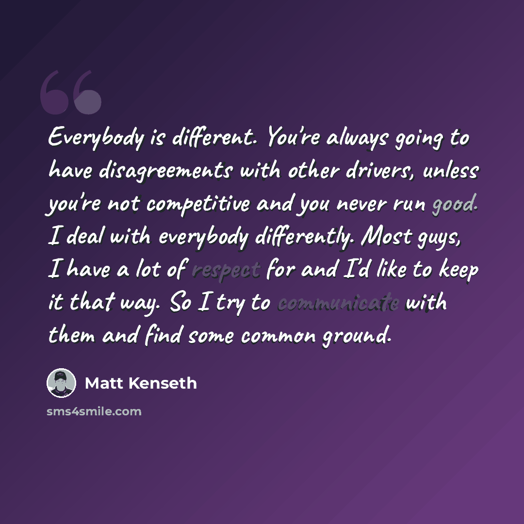 “Everybody is different. You're always going to have disagreements with other drivers, unless you're not competitive and you never run good. I deal with everybody differently. Most guys, I have a lot of respect for and I'd like to keep it that way. So I try to communicate with them and find some…” quote by Matt Kenseth