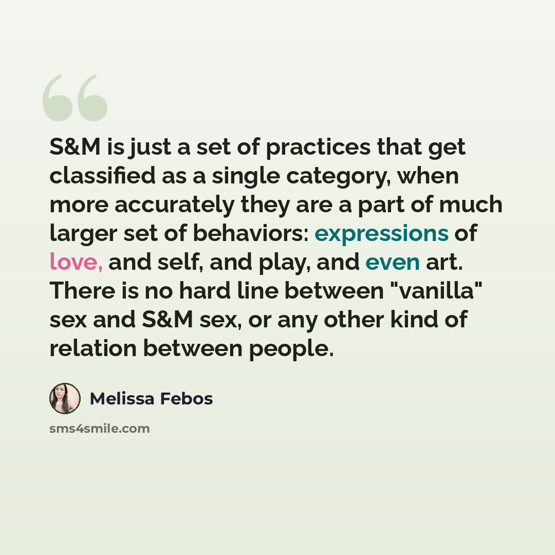 “S&M is just a set of practices that get classified as a single category, when more accurately they are a part of much larger set of behaviors: expressions of love, and self, and play, and even art. There is no hard line between "vanilla" sex and S&M sex, or any other kind of relation between people.” quote by Melissa Febos
