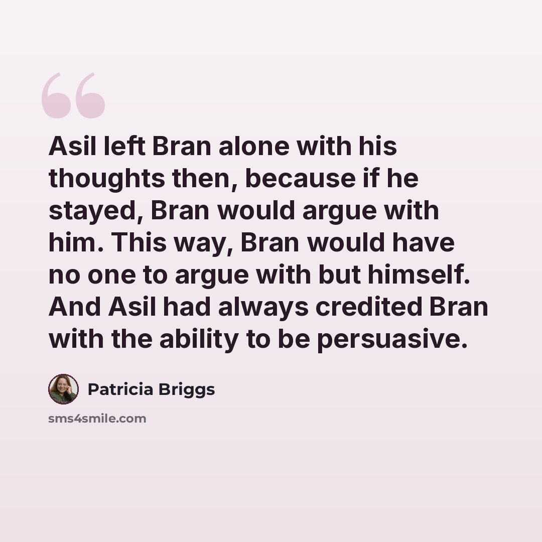 “Asil left Bran alone with his thoughts then, because if he stayed, Bran would argue with him. This way, Bran would have no one to argue with but himself. And Asil had always credited Bran with the ability to be persuasive.” quote by Patricia Briggs