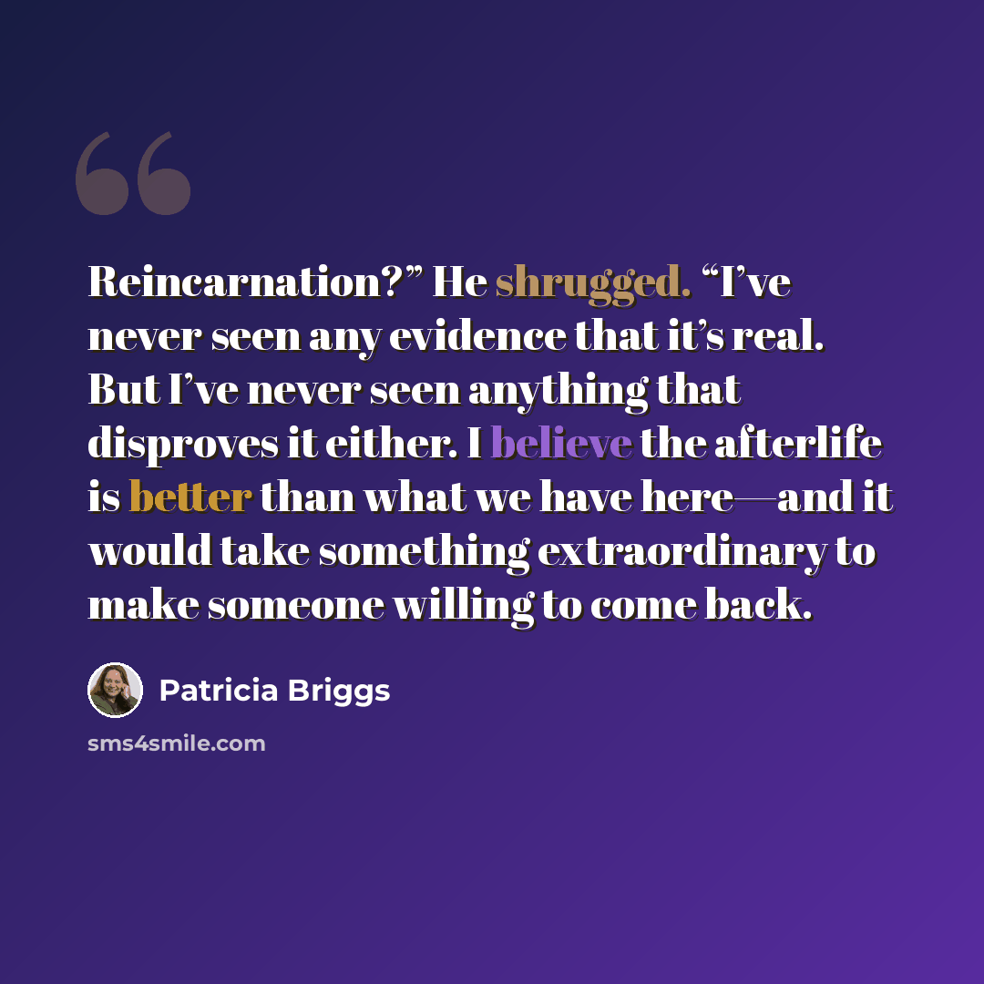 “Reincarnation?” He shrugged. “I’ve never seen any evidence that it’s real. But I’ve never seen anything that disproves it either. I believe the afterlife is better than what we have here—and it would take something extraordinary to make someone willing to come back.” quote by Patricia Briggs