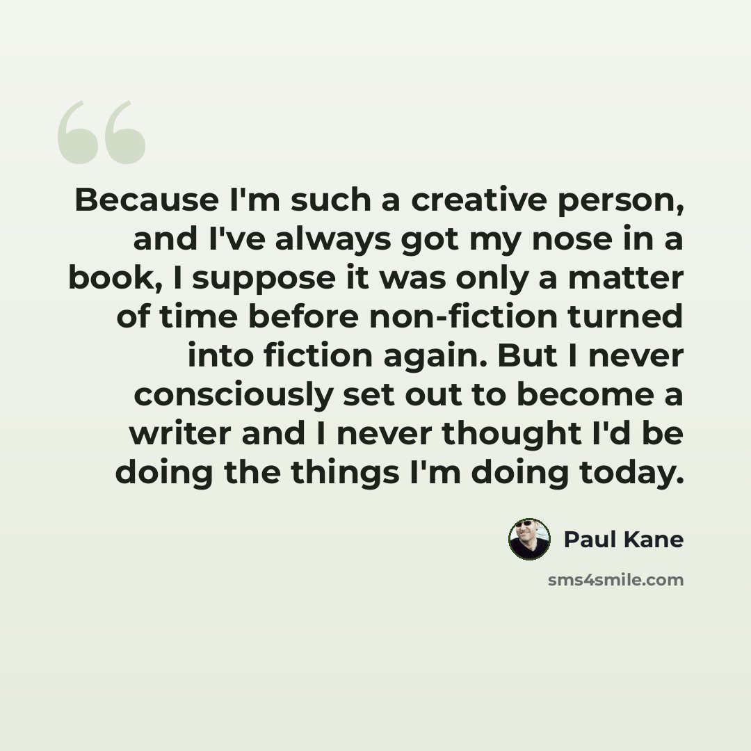“Because I'm such a creative person, and I've always got my nose in a book, I suppose it was only a matter of time before non-fiction turned into fiction again. But I never consciously set out to become a writer and I never thought I'd be doing the things I'm doing today.” quote by Paul Kane