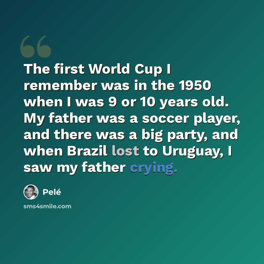 “The first World Cup I remember was in the 1950 when I was 9 or 10 years old. My father was a soccer player, and there was a big party, and when Brazil lost to Uruguay, I saw my father crying.” quote by Pele