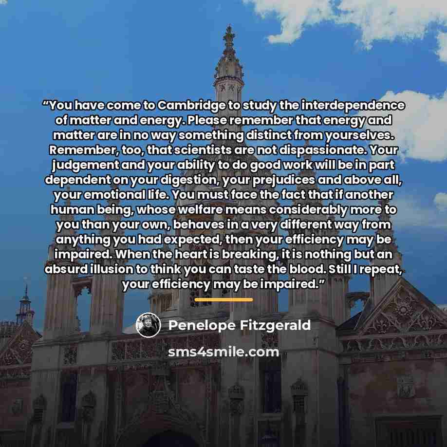 “You have come to Cambridge to study the interdependence of matter and energy. Please remember that energy and matter are in no way something distinct from yourselves. Remember, too, that scientists are not dispassionate. Your judgement and your ability to do good work will be in part dependent on…” quote by Penelope Fitzgerald