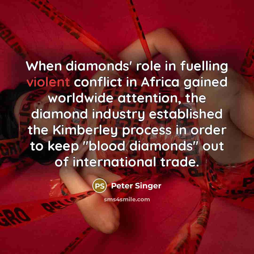 “When diamonds' role in fuelling violent conflict in Africa gained worldwide attention, the diamond industry established the Kimberley process in order to keep "blood diamonds" out of international trade.” quote by Peter Singer