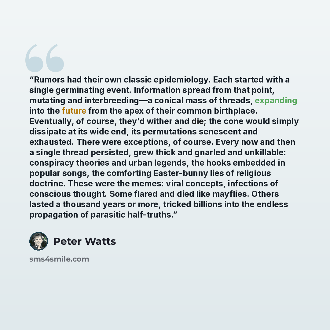 “Rumors had their own classic epidemiology. Each started with a single germinating event. Information spread from that point, mutating and interbreeding—a conical mass of threads, expanding into the future from the apex of their common birthplace. Eventually, of course, they'd wither and die; the…” quote by Peter Watts