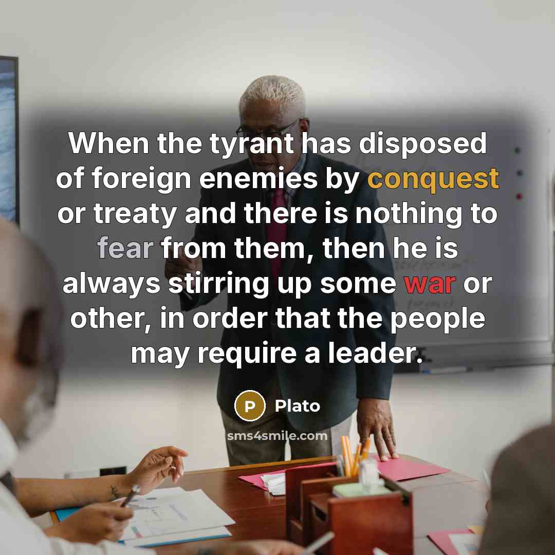 “When the tyrant has disposed of foreign enemies by conquest or treaty and there is nothing to fear from them, then he is always stirring up some war or other, in order that the people may require a leader.” quote by Plato