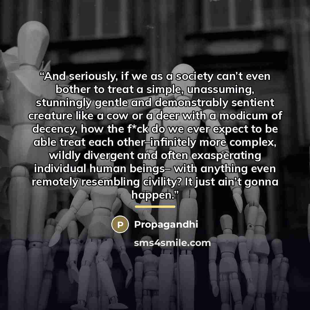 “And seriously, if we as a society can’t even bother to treat a simple, unassuming, stunningly gentle and demonstrably sentient creature like a cow or a deer with a modicum of decency, how the f*ck do we ever expect to be able treat each other–infinitely more complex, wildly divergent and often…” quote by Propagandhi