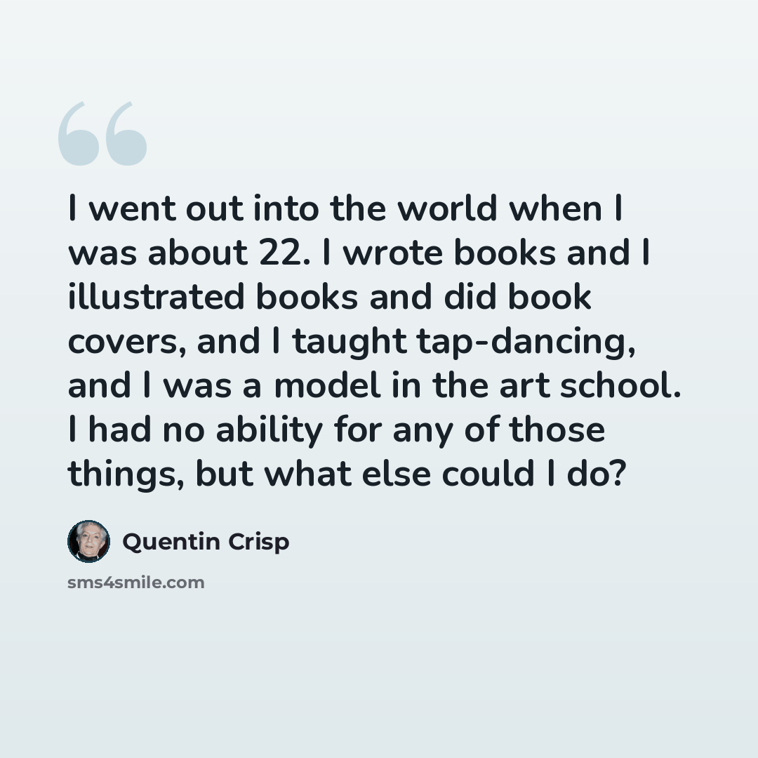 “I went out into the world when I was about 22. I wrote books and I illustrated books and did book covers, and I taught tap-dancing, and I was a model in the art school. I had no ability for any of those things, but what else could I do?” quote by Quentin Crisp