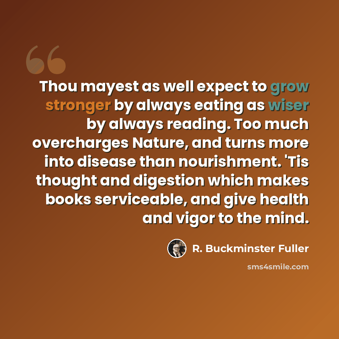 “Thou mayest as well expect to grow stronger by always eating as wiser by always reading. Too much overcharges Nature, and turns more into disease than nourishment. 'Tis thought and digestion which makes books serviceable, and give health and vigor to the mind.” quote by R. Buckminster Fuller