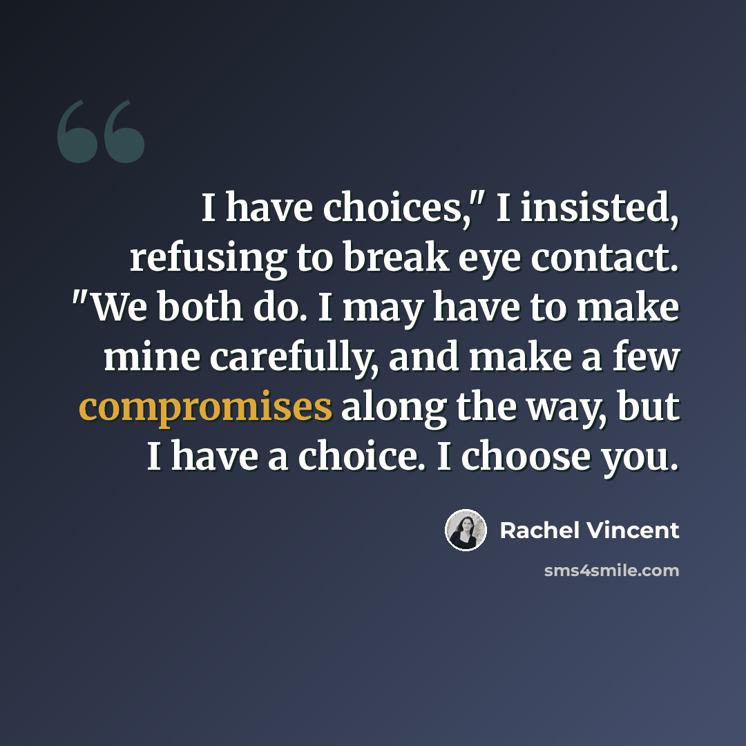 “I have choices," I insisted, refusing to break eye contact. "We both do. I may have to make mine carefully, and make a few compromises along the way, but I have a choice. I choose you.” quote by Rachel Vincent