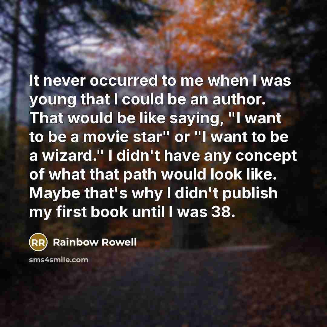 “It never occurred to me when I was young that I could be an author. That would be like saying, "I want to be a movie star" or "I want to be a wizard." I didn't have any concept of what that path would look like. Maybe that's why I didn't publish my first book until I was 38.” quote by Rainbow Rowell