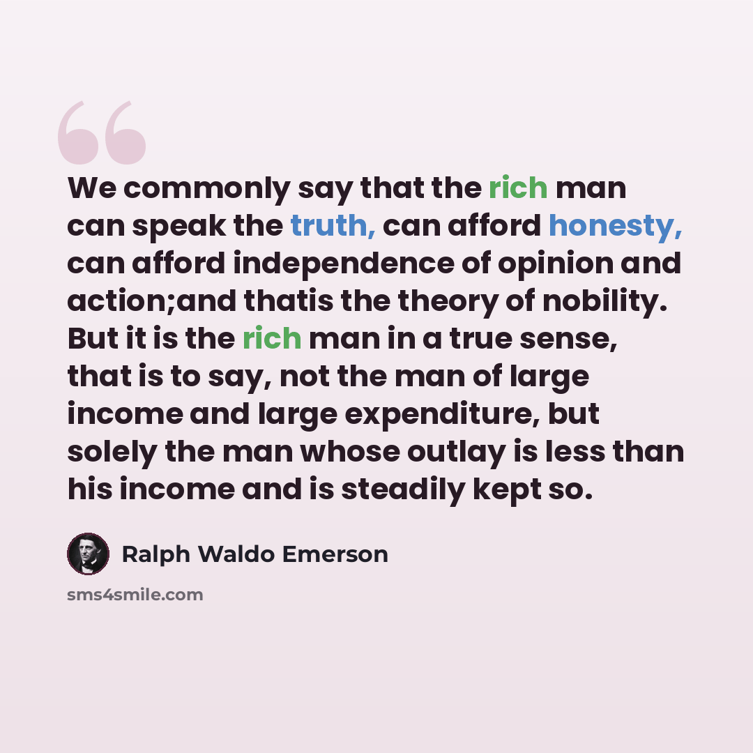 “We commonly say that the rich man can speak the truth, can afford honesty, can afford independence of opinion and action;and thatis the theory of nobility. But it is the rich man in a true sense, that is to say, not the man of large income and large expenditure, but solely the man whose outlay is…” quote by Ralph Waldo Emerson