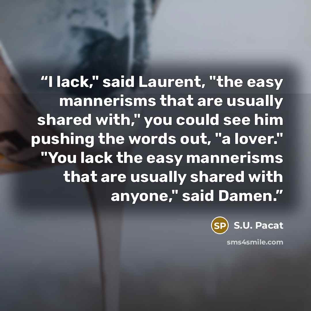 “I lack," said Laurent, "the easy mannerisms that are usually shared with," you could see him pushing the words out, "a lover." "You lack the easy mannerisms that are usually shared with anyone," said Damen.” quote by S.U. Pacat