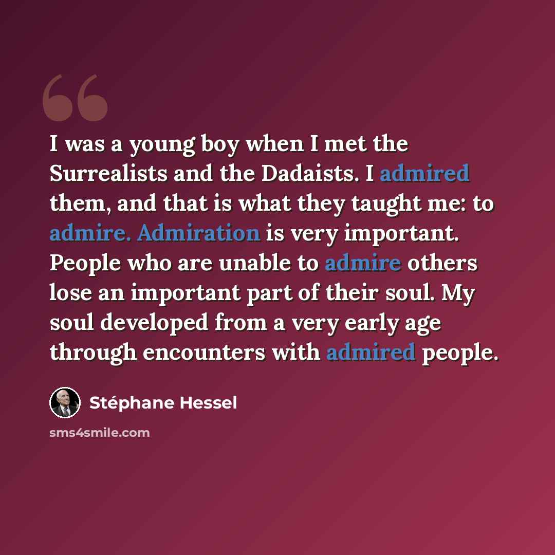 “I was a young boy when I met the Surrealists and the Dadaists. I admired them, and that is what they taught me: to admire. Admiration is very important. People who are unable to admire others lose an important part of their soul. My soul developed from a very early age through encounters with…” quote by Stephane Hessel