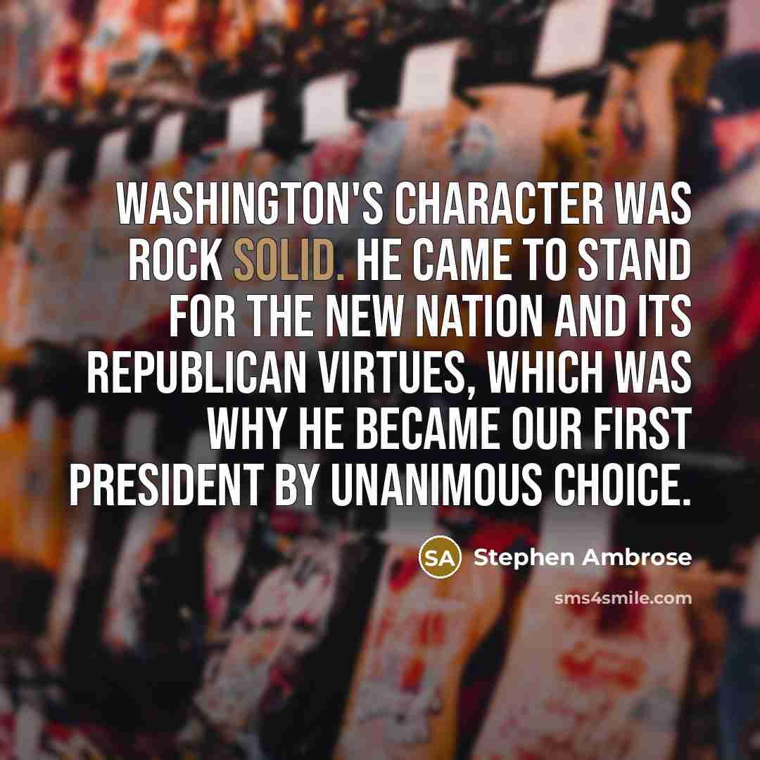 “Washington's character was rock solid. He came to stand for the new nation and its republican virtues, which was why he became our first President by unanimous choice.” quote by Stephen Ambrose