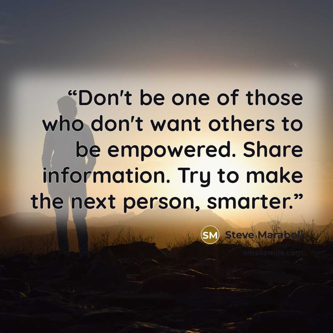 “Don't be one of those who don't want others to be empowered. Share information. Try to make the next person, smarter.” quote by Steve Maraboli
