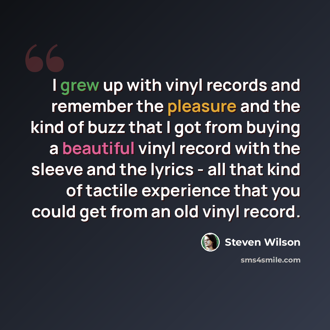 “I grew up with vinyl records and remember the pleasure and the kind of buzz that I got from buying a beautiful vinyl record with the sleeve and the lyrics - all that kind of tactile experience that you could get from an old vinyl record.” quote by Steven Wilson