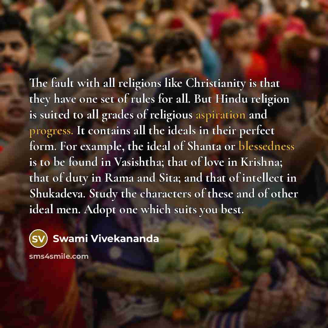 “The fault with all religions like Christianity is that they have one set of rules for all. But Hindu religion is suited to all grades of religious aspiration and progress. It contains all the ideals in their perfect form. For example, the ideal of Shanta or blessedness is to be found in Vasishtha…” quote by Swami Vivekananda