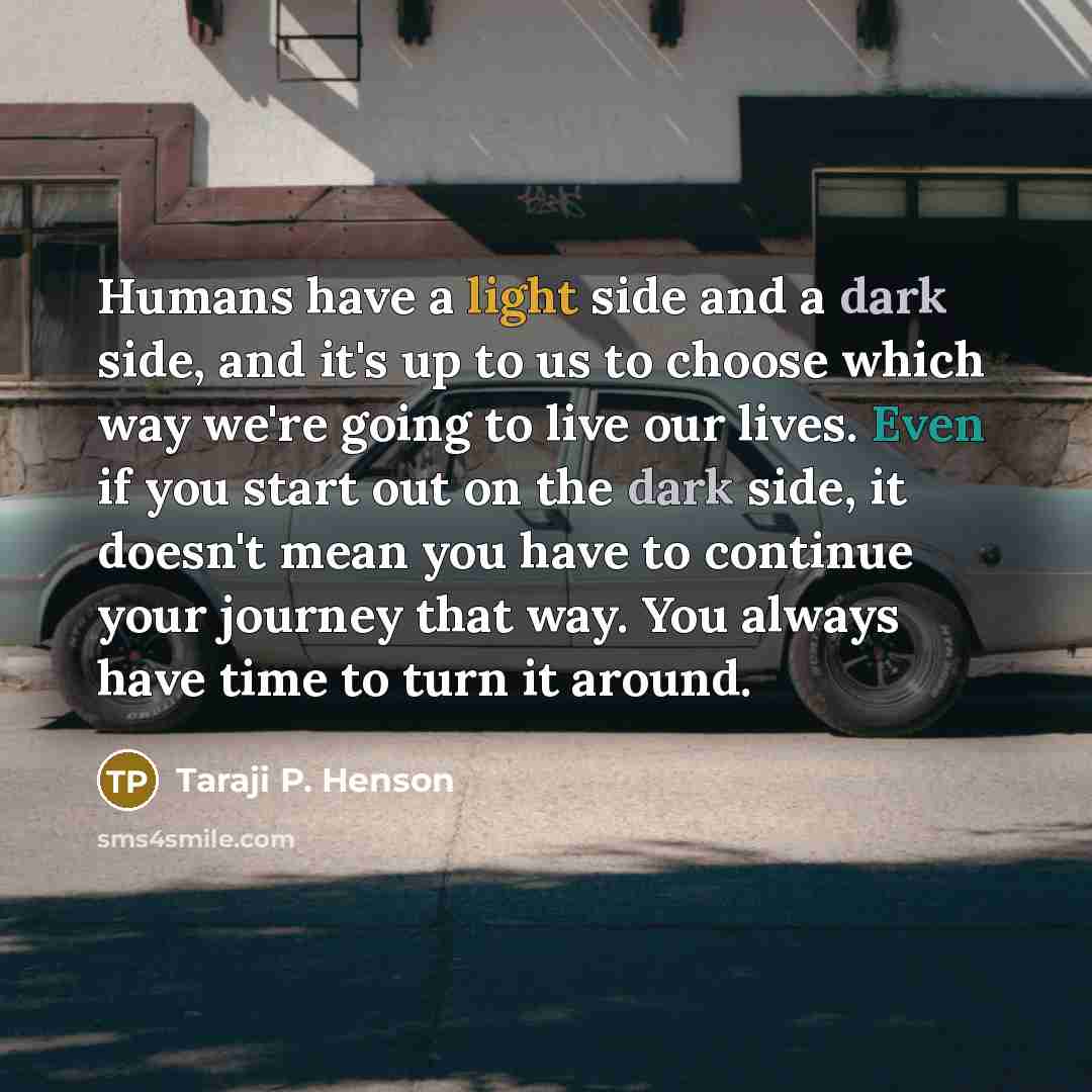“Humans have a light side and a dark side, and it's up to us to choose which way we're going to live our lives. Even if you start out on the dark side, it doesn't mean you have to continue your journey that way. You always have time to turn it around.” quote by Taraji P. Henson