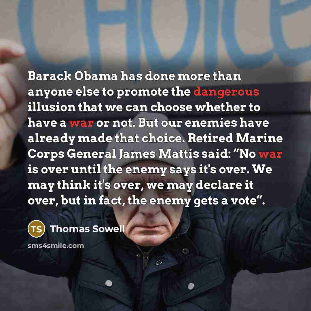 “Barack Obama has done more than anyone else to promote the dangerous illusion that we can choose whether to have a war or not. But our enemies have already made that choice. Retired Marine Corps General James Mattis said: “No war is over until the enemy says it's over. We may think it's over, we…” quote by Thomas Sowell