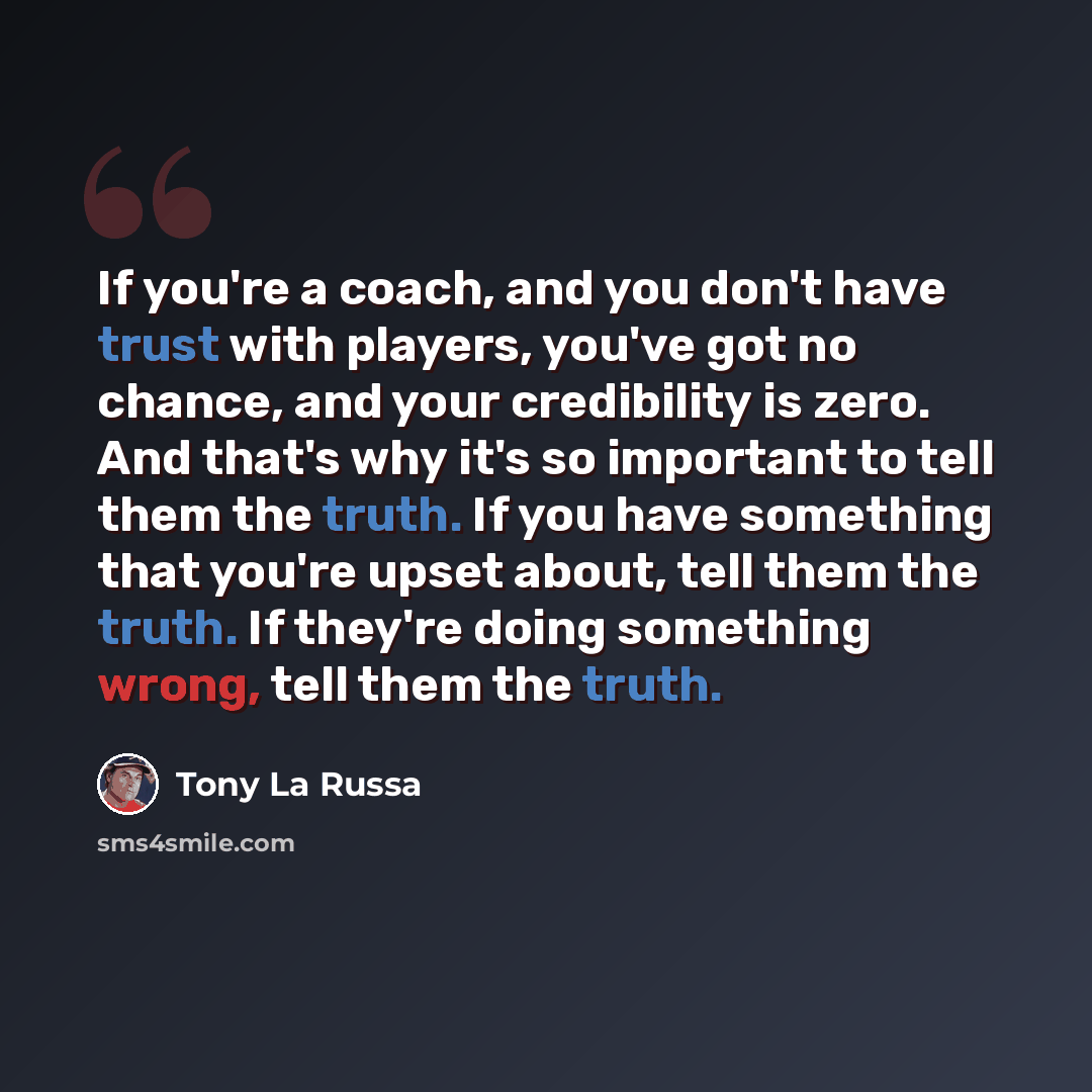 “If you're a coach, and you don't have trust with players, you've got no chance, and your credibility is zero. And that's why it's so important to tell them the truth. If you have something that you're upset about, tell them the truth. If they're doing something wrong, tell them the truth.” quote by Tony La Russa