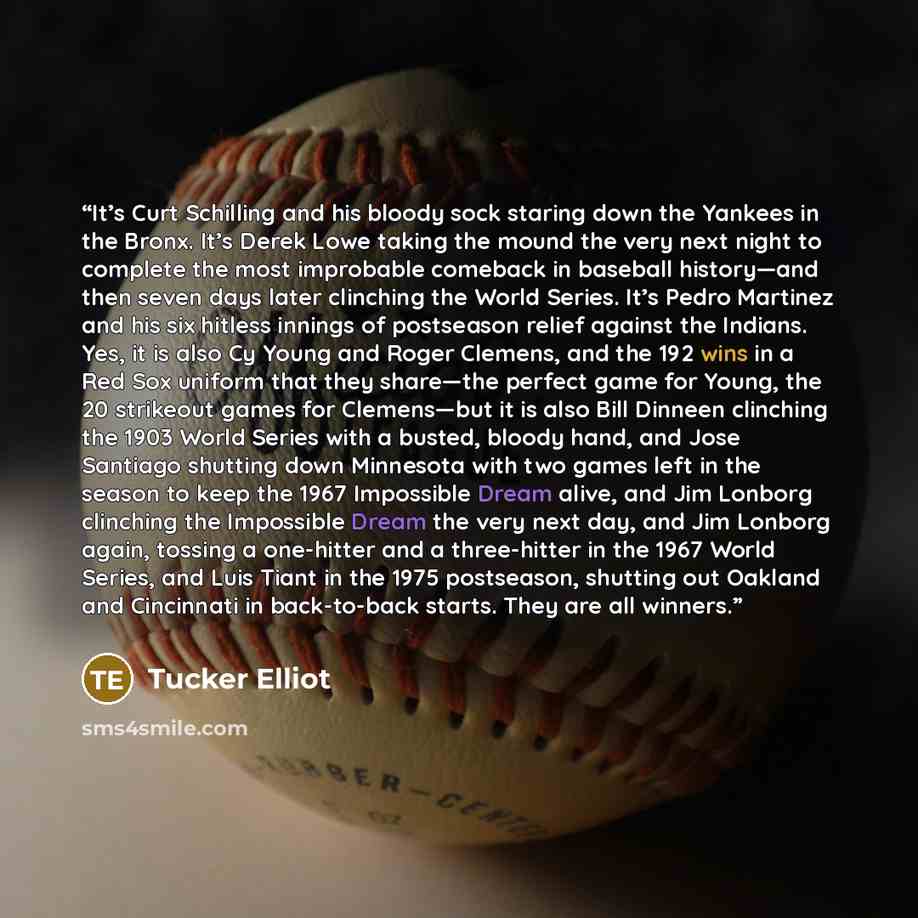 “It’s Curt Schilling and his bloody sock staring down the Yankees in the Bronx. It’s Derek Lowe taking the mound the very next night to complete the most improbable comeback in baseball history—and then seven days later clinching the World Series. It’s Pedro Martinez and his six hitless innings of…” quote by Tucker Elliot