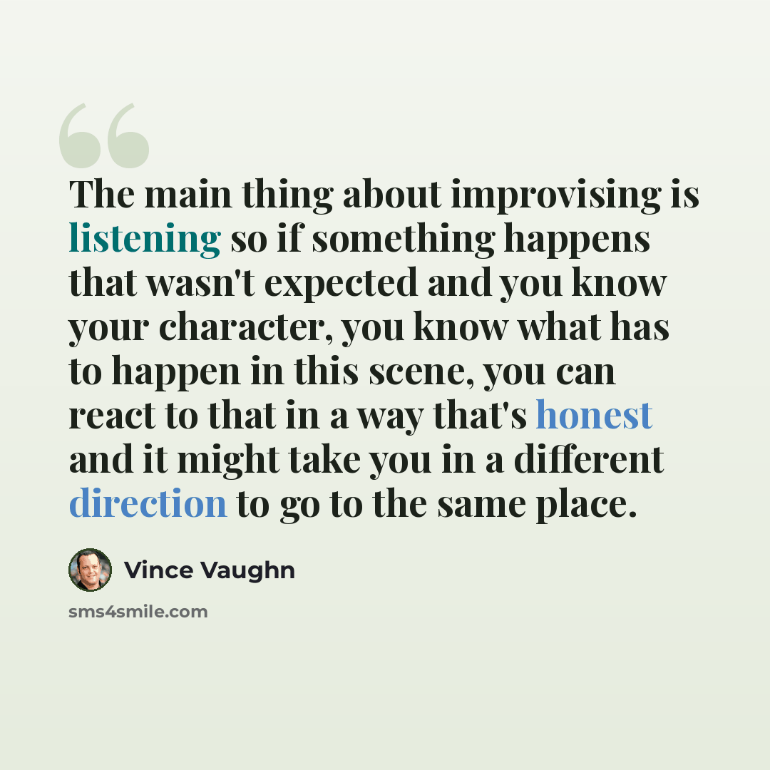 “The main thing about improvising is listening so if something happens that wasn't expected and you know your character, you know what has to happen in this scene, you can react to that in a way that's honest and it might take you in a different direction to go to the same place.” quote by Vince Vaughn