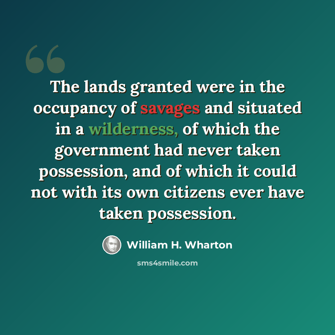 “The lands granted were in the occupancy of savages and situated in a wilderness, of which the government had never taken possession, and of which it could not with its own citizens ever have taken possession.” quote by William H. Wharton