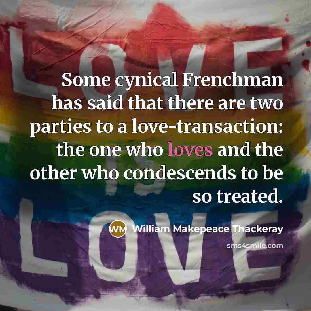 “Some cynical Frenchman has said that there are two parties to a love-transaction: the one who loves and the other who condescends to be so treated.” quote by William Makepeace Thackeray