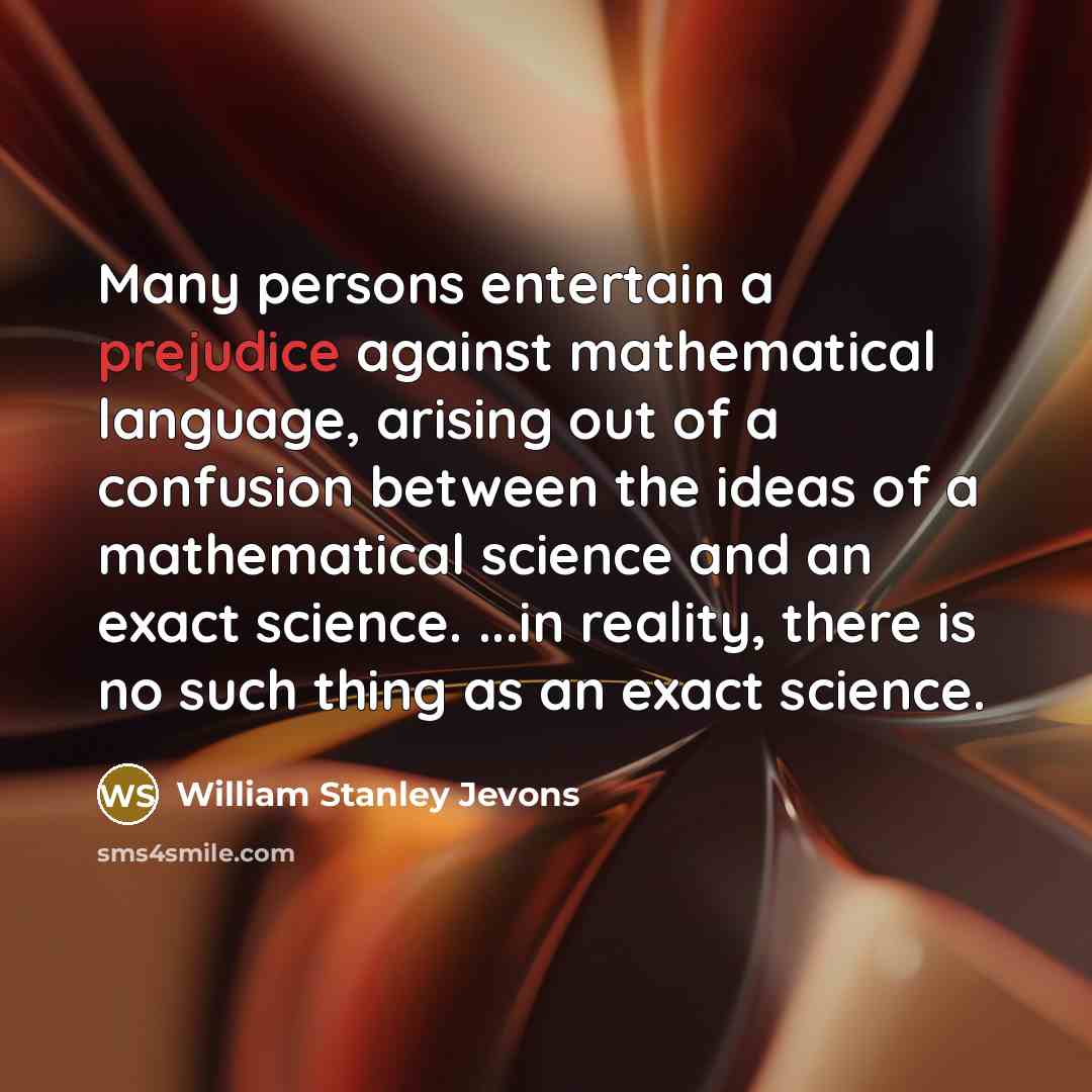 “Many persons entertain a prejudice against mathematical language, arising out of a confusion between the ideas of a mathematical science and an exact science. ...in reality, there is no such thing as an exact science.” quote by William Stanley Jevons