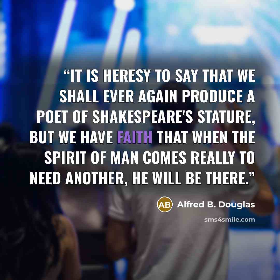 “It is heresy to say that we shall ever again produce a poet of Shakespeare's stature, but we have faith that when the spirit of man comes really to need another, he will be there.” quote by Alfred B. Douglas