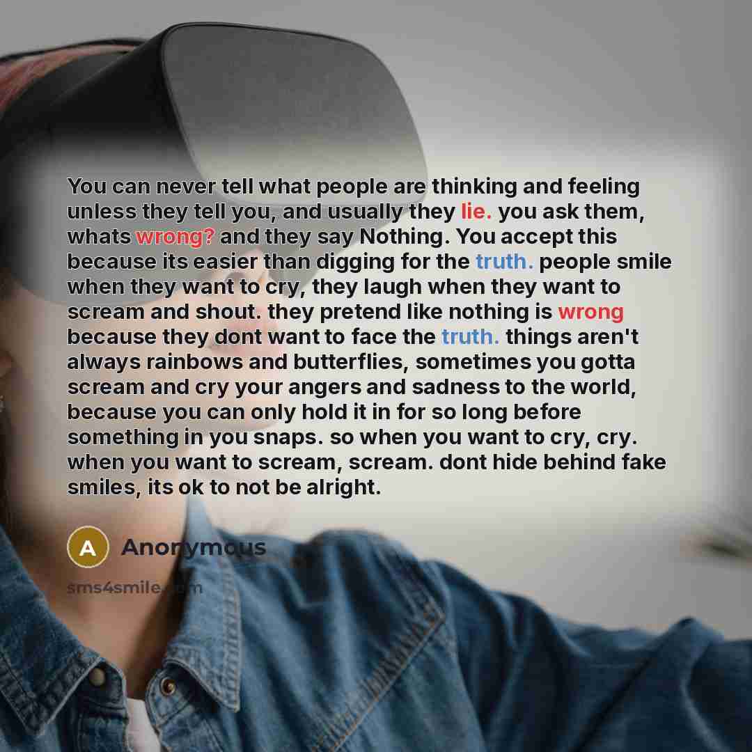 “You can never tell what people are thinking and feeling unless they tell you, and usually they lie. you ask them, whats wrong? and they say Nothing. You accept this because its easier than digging for the truth. people smile when they want to cry, they laugh when they want to scream and shout…” quote by Anonymous
