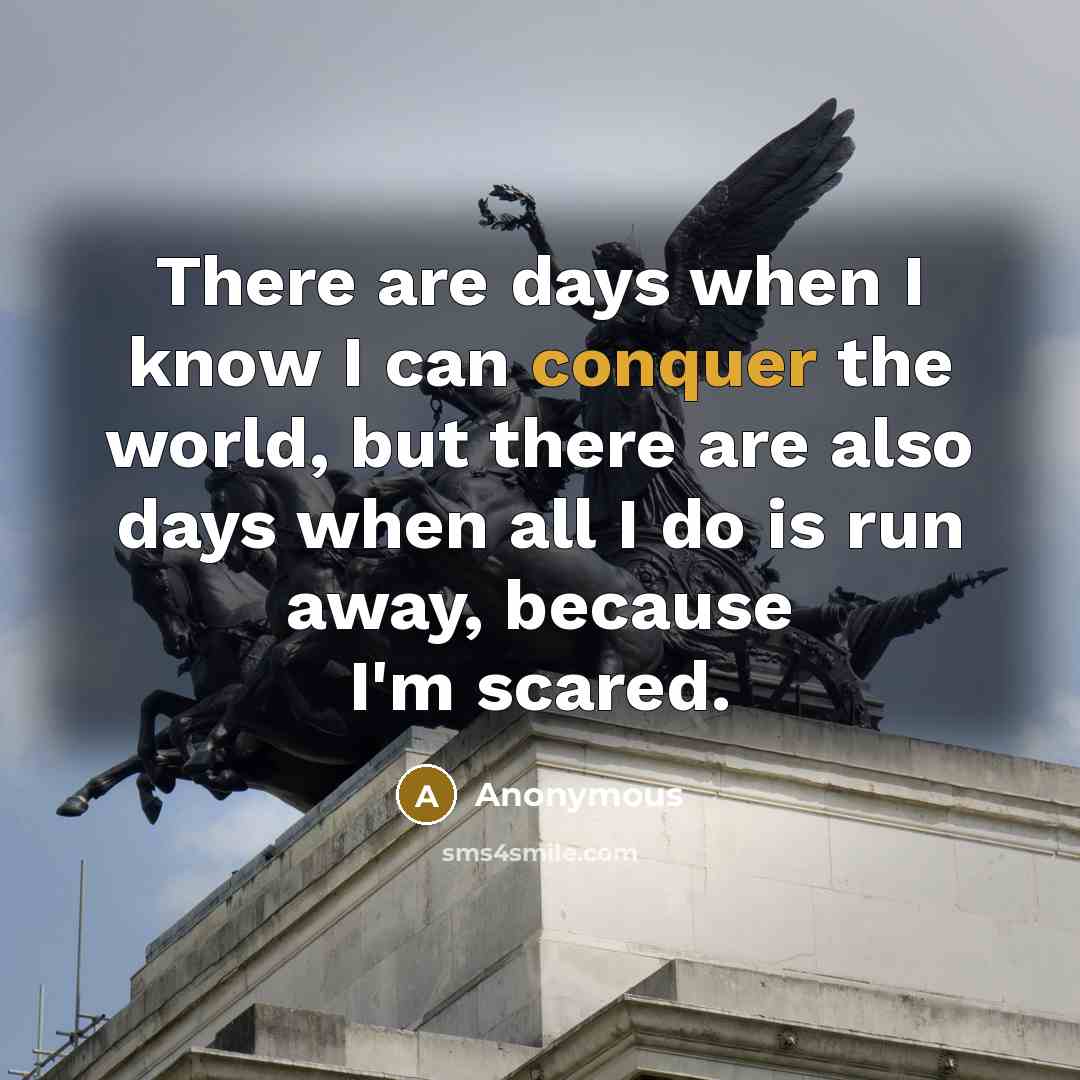 “There are days when I know I can conquer the world, but there are also days when all I do is run away, because I'm scared.” quote by Anonymous