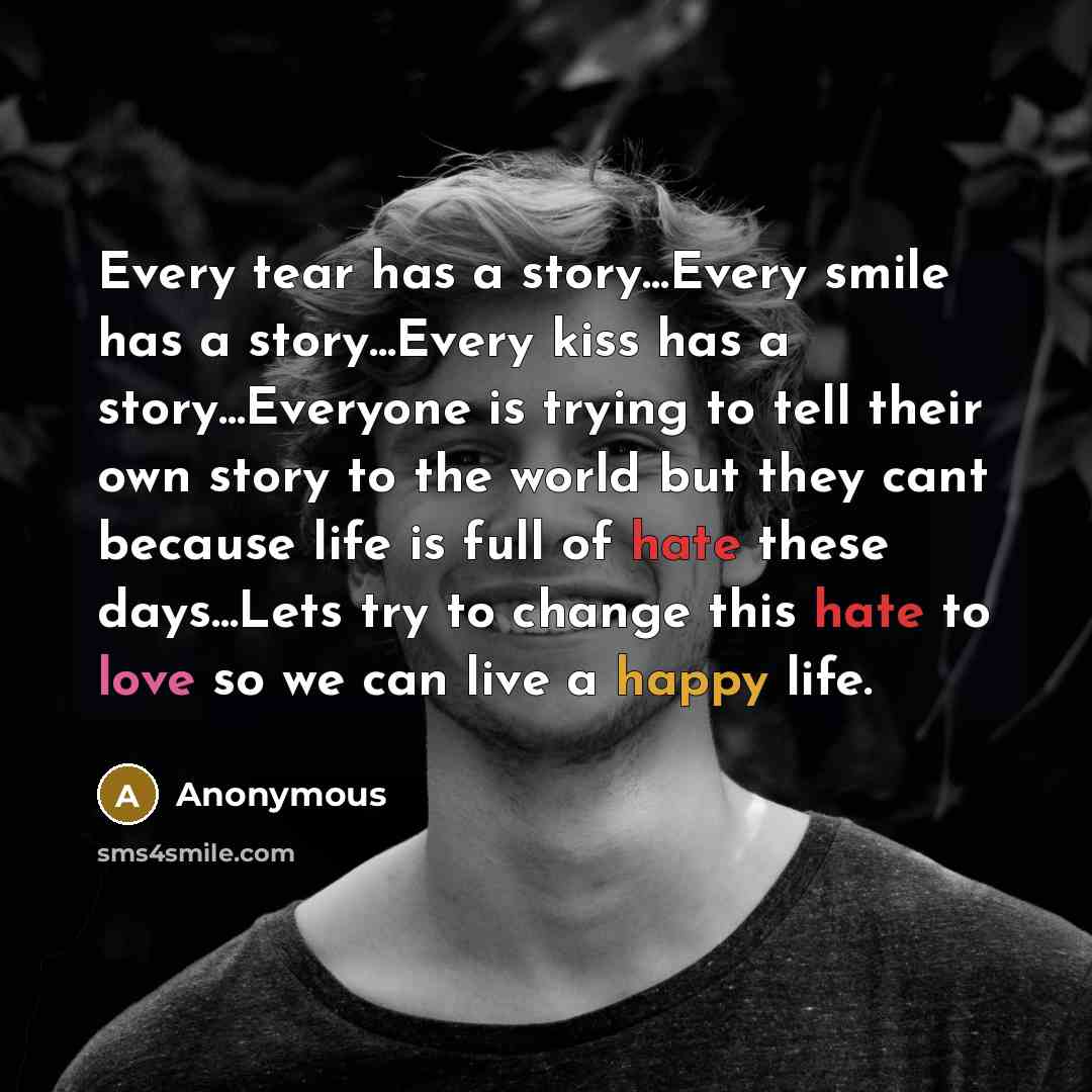“Every tear has a story...Every smile has a story...Every kiss has a story...Everyone is trying to tell their own story to the world but they cant because life is full of hate these days...Lets try to change this hate to love so we can live a happy life.” quote by Anonymous