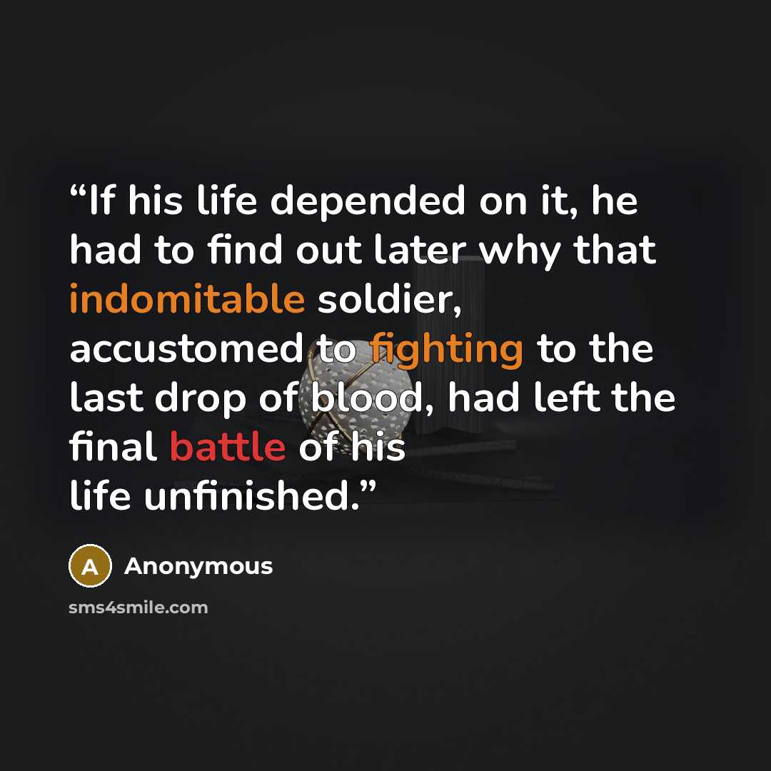 “If his life depended on it, he had to find out later why that indomitable soldier, accustomed to fighting to the last drop of blood, had left the final battle of his life unfinished.” quote by Anonymous