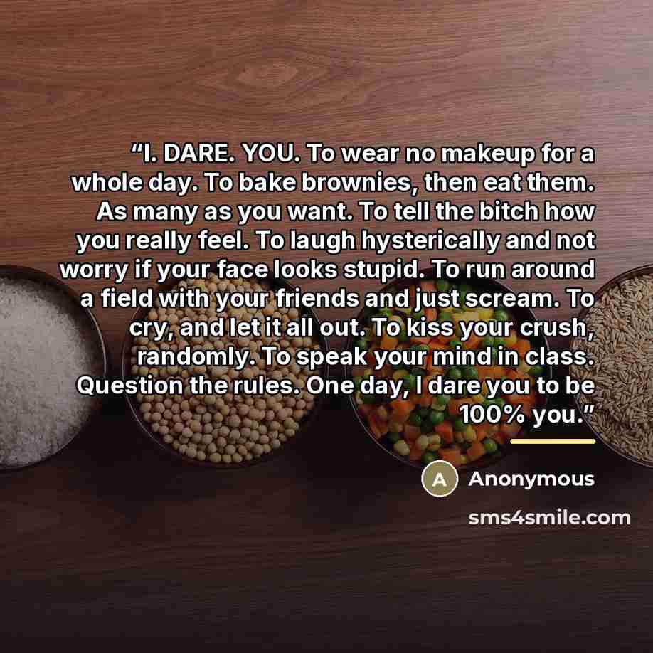 “I. DARE. YOU. To wear no makeup for a whole day. To bake brownies, then eat them. As many as you want. To tell the bitch how you really feel. To laugh hysterically and not worry if your face looks stupid. To run around a field with your friends and just scream. To cry, and let it all out. To kiss…” quote by Anonymous